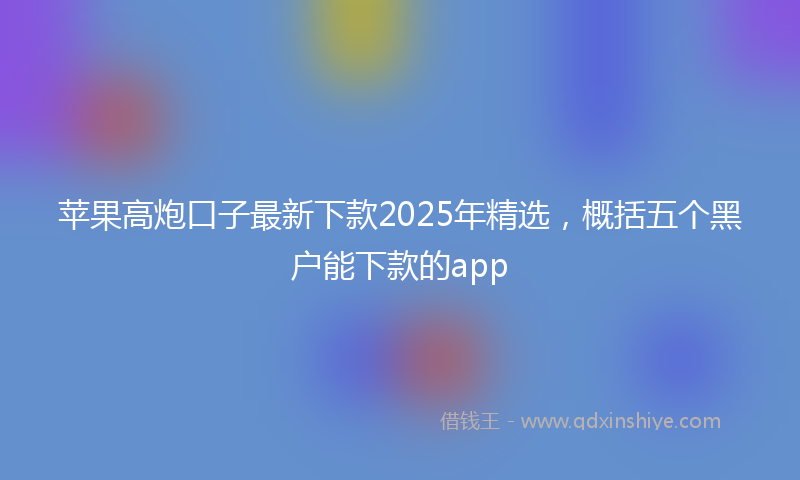 苹果高炮口子最新下款2025年精选，概括五个黑户能下款的app