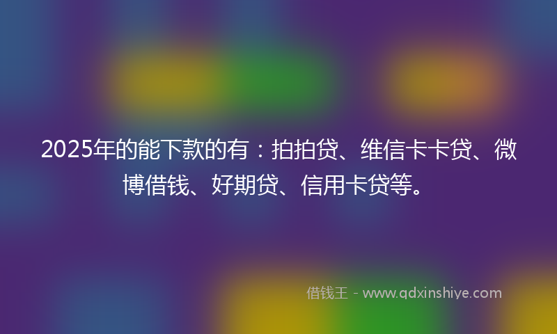 2025年的能下款的有：拍拍贷、维信卡卡贷、微博借钱、好期贷、信用卡贷等。