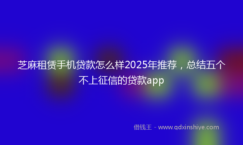 芝麻租赁手机贷款怎么样2025年推荐，总结五个不上征信的贷款app