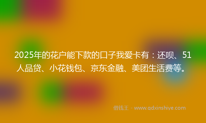 2025年的花户能下款的口子我爱卡有：还呗、51人品贷、小花钱包、京东金融、美团生活费等。