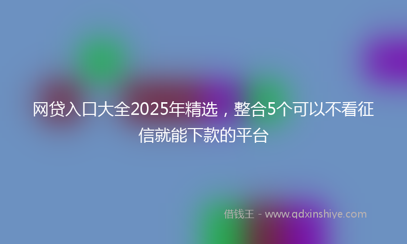 网贷入口大全2025年精选，整合5个可以不看征信就能下款的平台