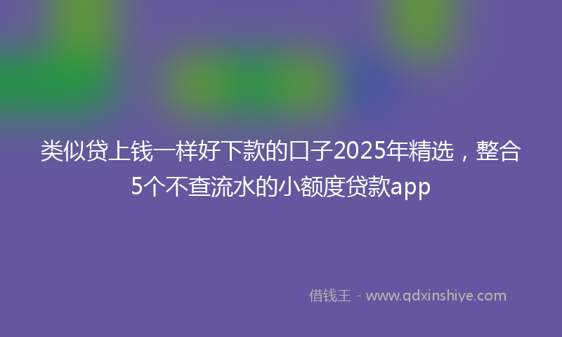 类似贷上钱一样好下款的口子2025年精选，整合5个不查流水的小额度贷款app