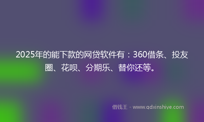 2025年的能下款的网贷软件有：360借条、投友圈、花呗、分期乐、替你还等。