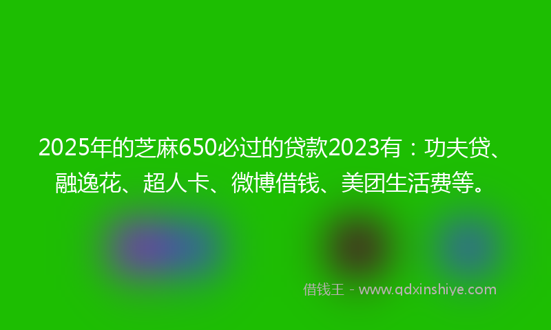 2025年的芝麻650必过的贷款2023有：功夫贷、融逸花、超人卡、微博借钱、美团生活费等。