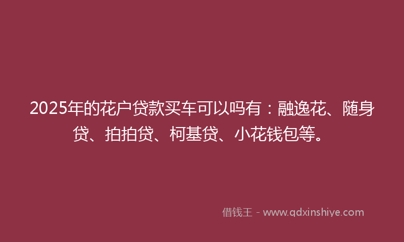 2025年的花户贷款买车可以吗有：融逸花、随身贷、拍拍贷、柯基贷、小花钱包等。