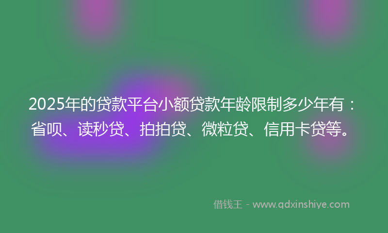 2025年的贷款平台小额贷款年龄限制多少年有：省呗、读秒贷、拍拍贷、微粒贷、信用卡贷等。