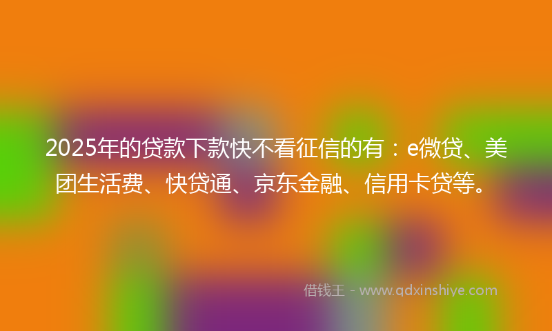 2025年的贷款下款快不看征信的有：e微贷、美团生活费、快贷通、京东金融、信用卡贷等。
