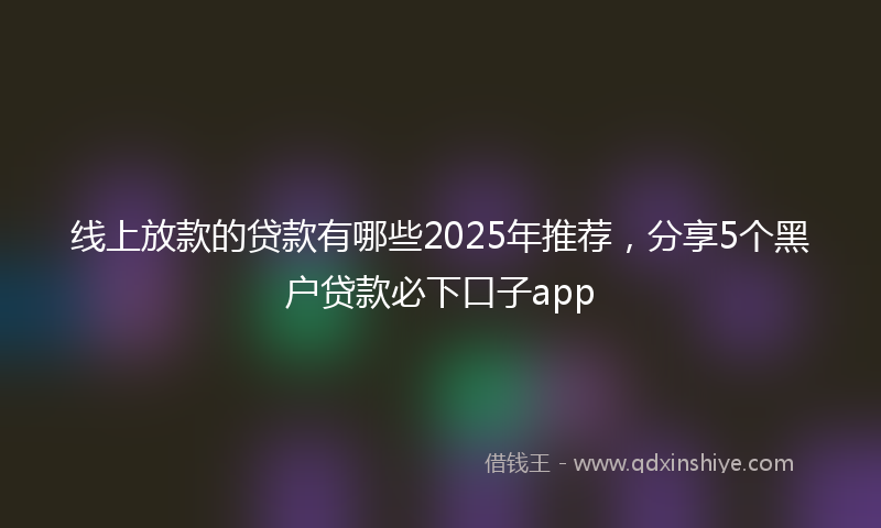 线上放款的贷款有哪些2025年推荐，分享5个黑户贷款必下口子app