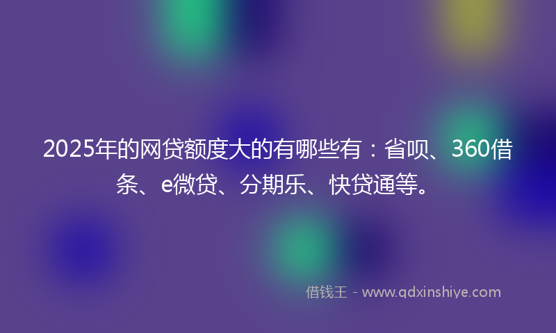 2025年的网贷额度大的有哪些有：省呗、360借条、e微贷、分期乐、快贷通等。