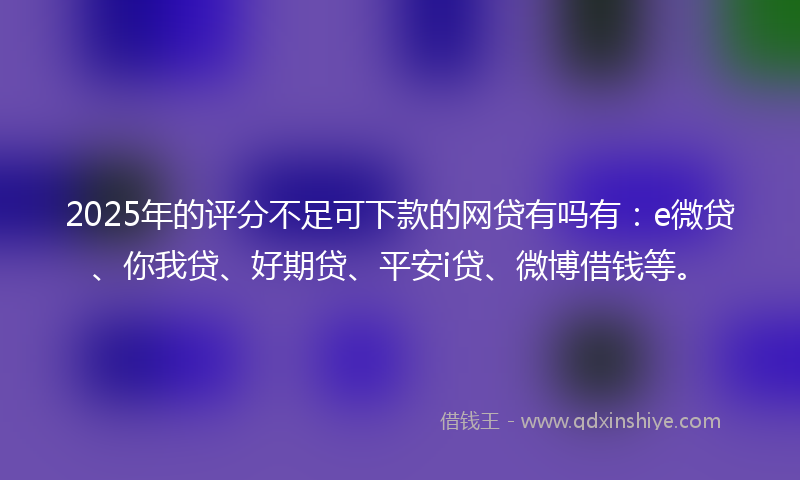 2025年的评分不足可下款的网贷有吗有：e微贷、你我贷、好期贷、平安i贷、微博借钱等。