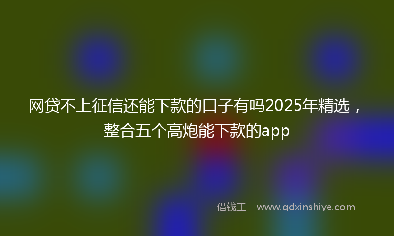 网贷不上征信还能下款的口子有吗2025年精选，整合五个高炮能下款的app