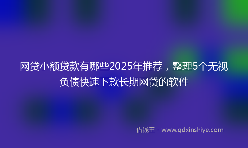 网贷小额贷款有哪些2025年推荐，整理5个无视负债快速下款长期网贷的软件