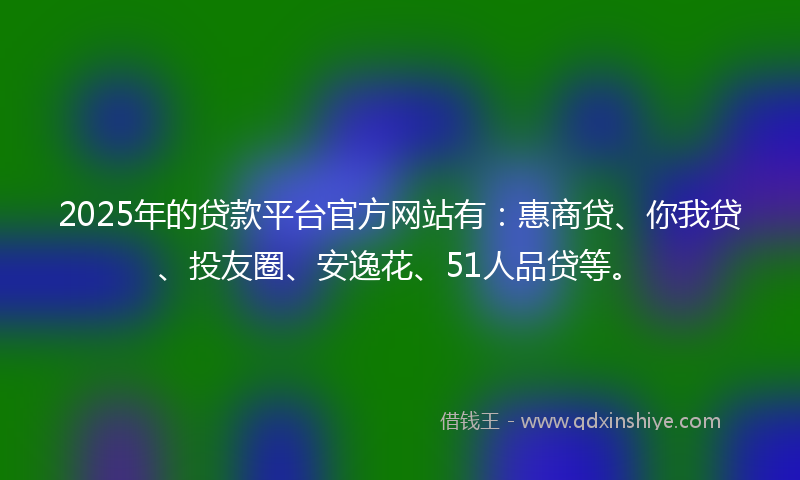 2025年的贷款平台官方网站有：惠商贷、你我贷、投友圈、安逸花、51人品贷等。