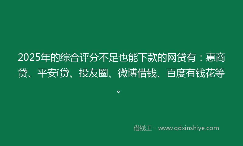 2025年的综合评分不足也能下款的网贷有：惠商贷、平安i贷、投友圈、微博借钱、百度有钱花等。