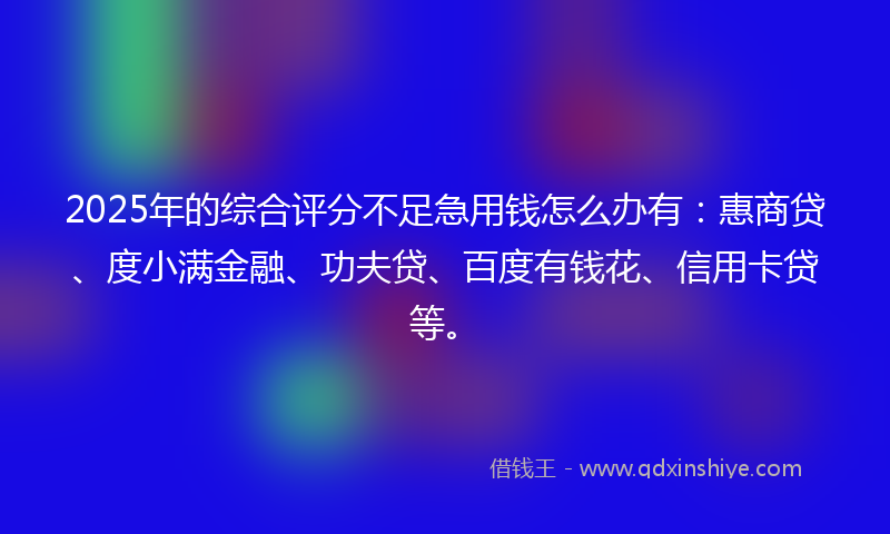 2025年的综合评分不足急用钱怎么办有：惠商贷、度小满金融、功夫贷、百度有钱花、信用卡贷等。