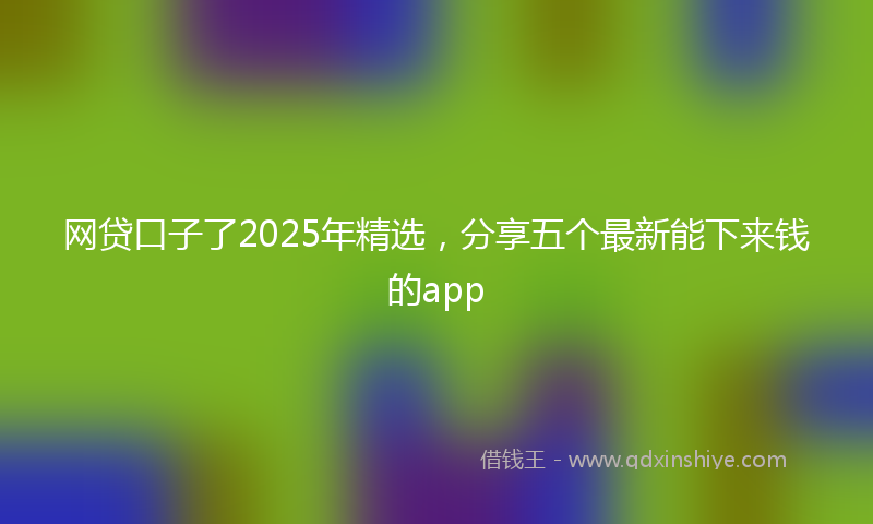 网贷口子了2025年精选，分享五个最新能下来钱的app