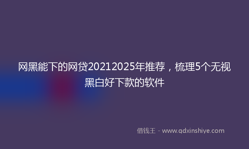 网黑能下的网贷20212025年推荐，梳理5个无视黑白好下款的软件