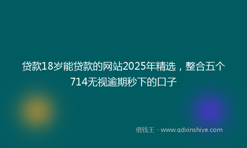贷款18岁能贷款的网站2025年精选，整合五个714无视逾期秒下的口子