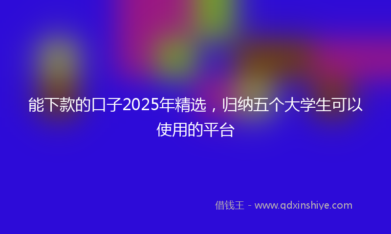 能下款的口子2025年精选，归纳五个大学生可以使用的平台
