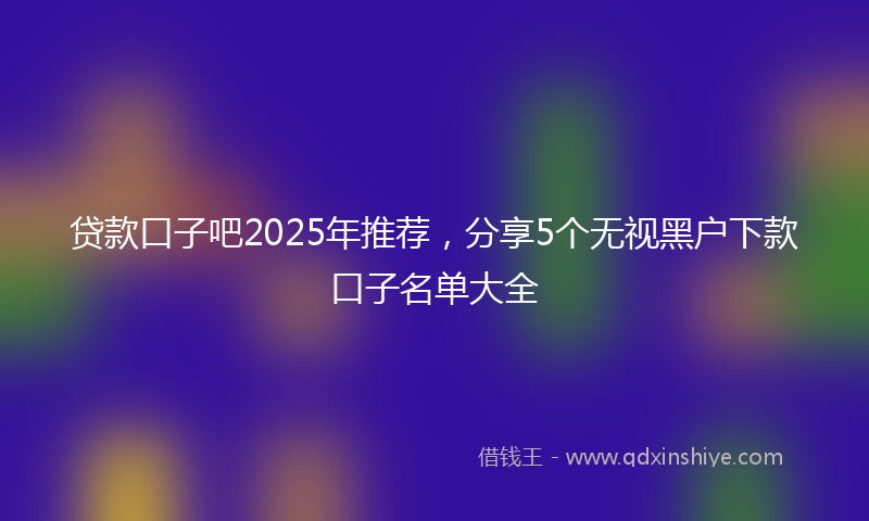 贷款口子吧2025年推荐，分享5个无视黑户下款口子名单大全