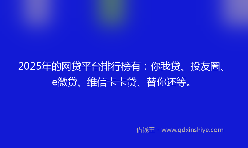 2025年的网贷平台排行榜有：你我贷、投友圈、e微贷、维信卡卡贷、替你还等。