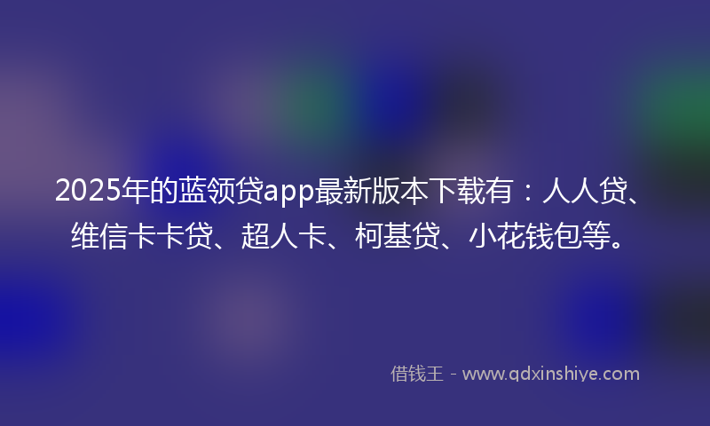 2025年的蓝领贷app最新版本下载有：人人贷、维信卡卡贷、超人卡、柯基贷、小花钱包等。