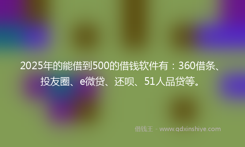 2025年的能借到500的借钱软件有：360借条、投友圈、e微贷、还呗、51人品贷等。