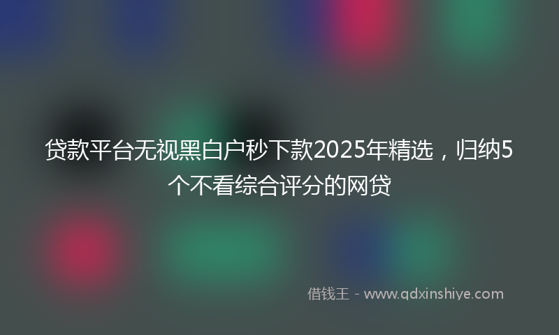 贷款平台无视黑白户秒下款2025年精选，归纳5个不看综合评分的网贷