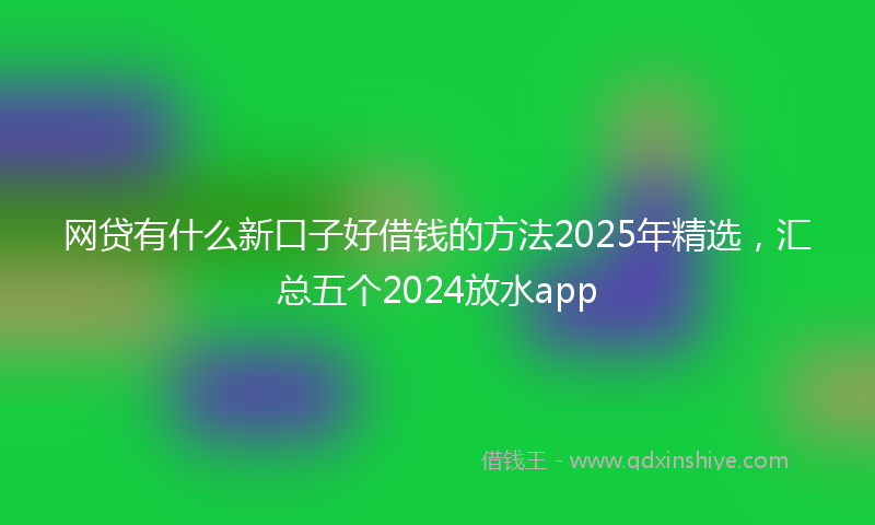网贷有什么新口子好借钱的方法2025年精选，汇总五个2024放水app