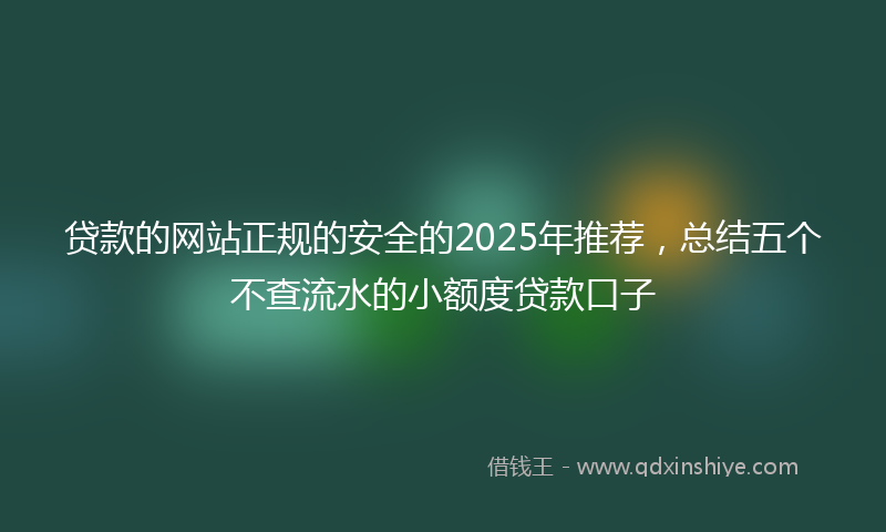 贷款的网站正规的安全的2025年推荐，总结五个不查流水的小额度贷款口子