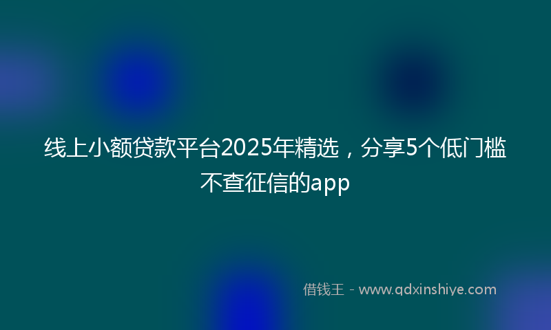 线上小额贷款平台2025年精选，分享5个低门槛不查征信的app
