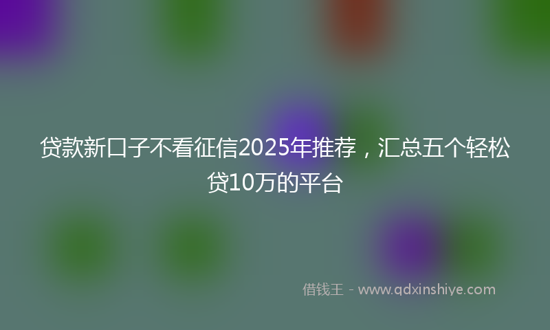 贷款新口子不看征信2025年推荐，汇总五个轻松贷10万的平台