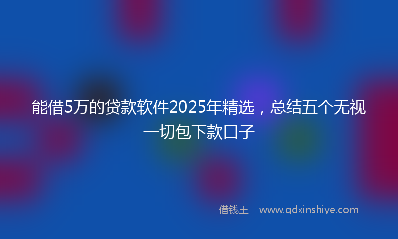 能借5万的贷款软件2025年精选，总结五个无视一切包下款口子