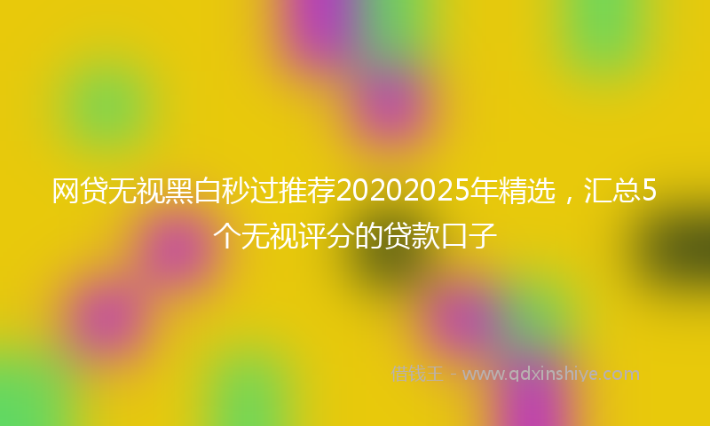 网贷无视黑白秒过推荐20202025年精选，汇总5个无视评分的贷款口子