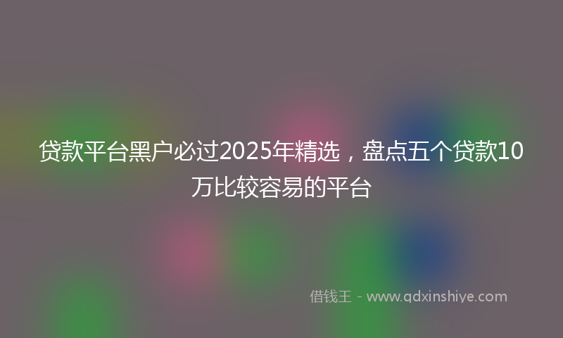 贷款平台黑户必过2025年精选，盘点五个贷款10万比较容易的平台