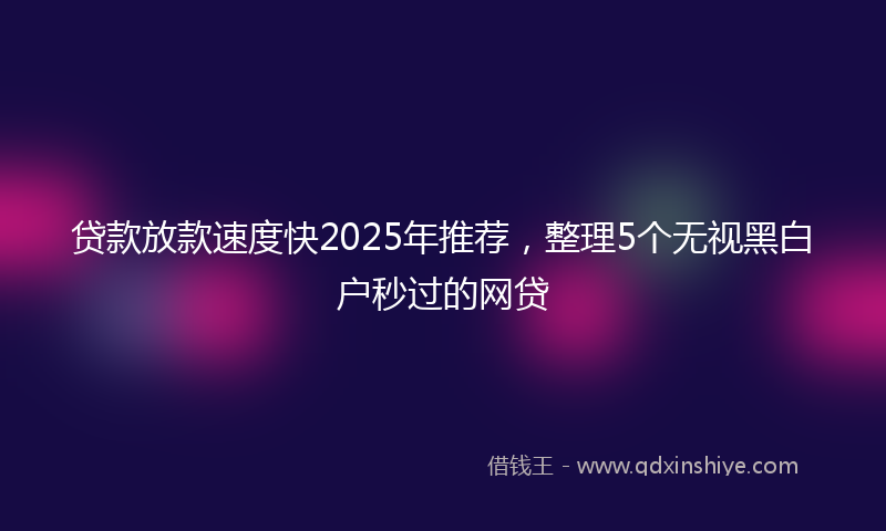 贷款放款速度快2025年推荐，整理5个无视黑白户秒过的网贷