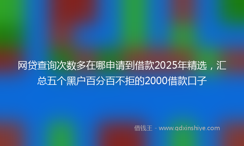 网贷查询次数多在哪申请到借款2025年精选，汇总五个黑户百分百不拒的2000借款口子