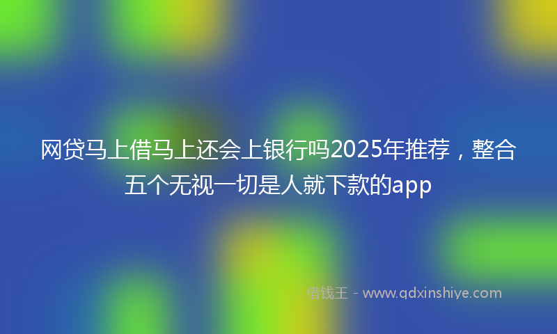 网贷马上借马上还会上银行吗2025年推荐，整合五个无视一切是人就下款的app