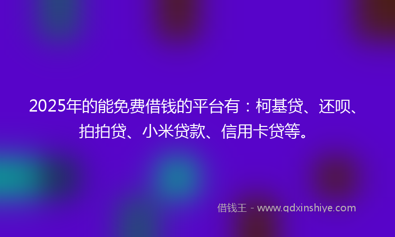 2025年的能免费借钱的平台有：柯基贷、还呗、拍拍贷、小米贷款、信用卡贷等。