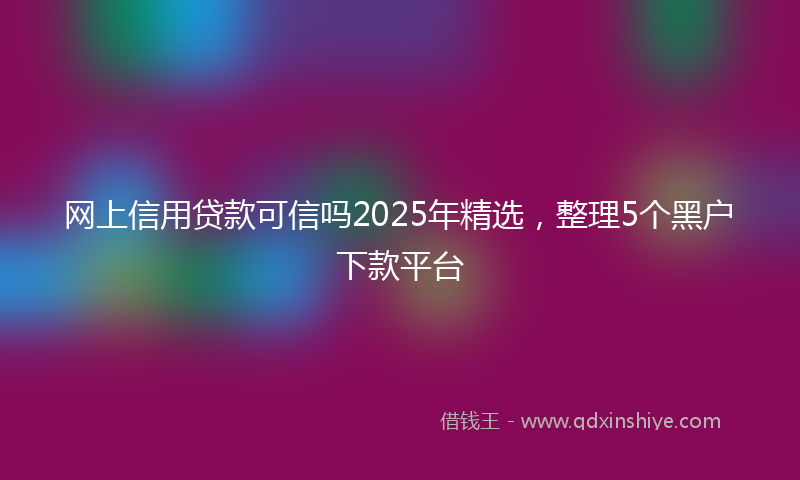 网上信用贷款可信吗2025年精选，整理5个黑户下款平台