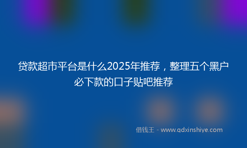 贷款超市平台是什么2025年推荐，整理五个黑户必下款的口子贴吧推荐