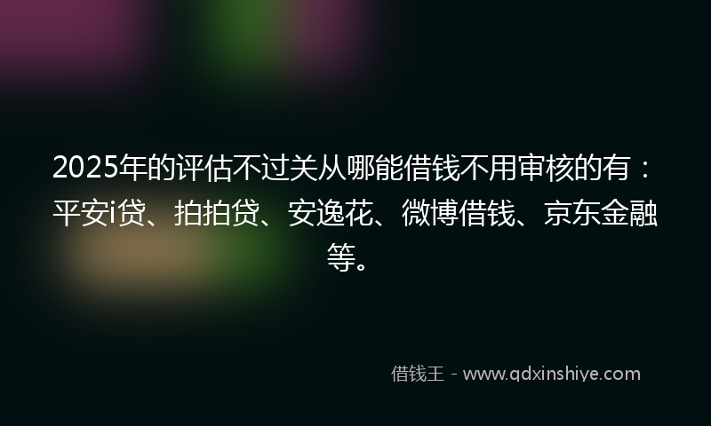 2025年的评估不过关从哪能借钱不用审核的有：平安i贷、拍拍贷、安逸花、微博借钱、京东金融等。