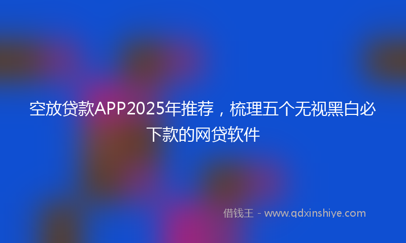 空放贷款APP2025年推荐，梳理五个无视黑白必下款的网贷软件