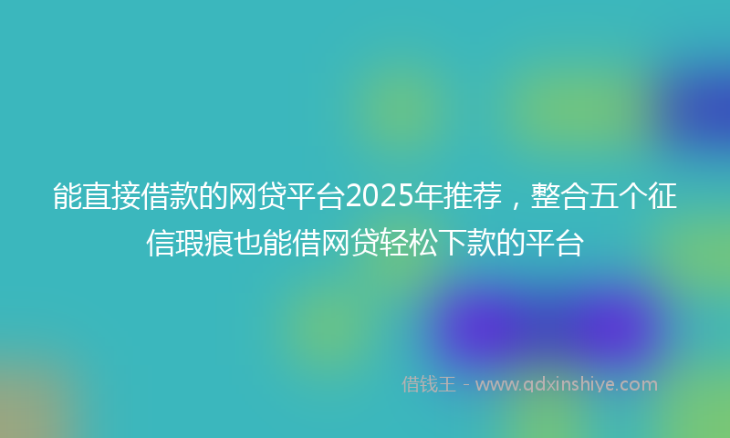 能直接借款的网贷平台2025年推荐，整合五个征信瑕疵也能借网贷轻松下款的平台