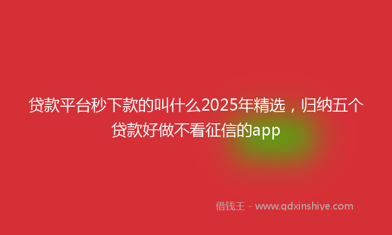 贷款平台秒下款的叫什么2025年精选，归纳五个贷款好做不看征信的app