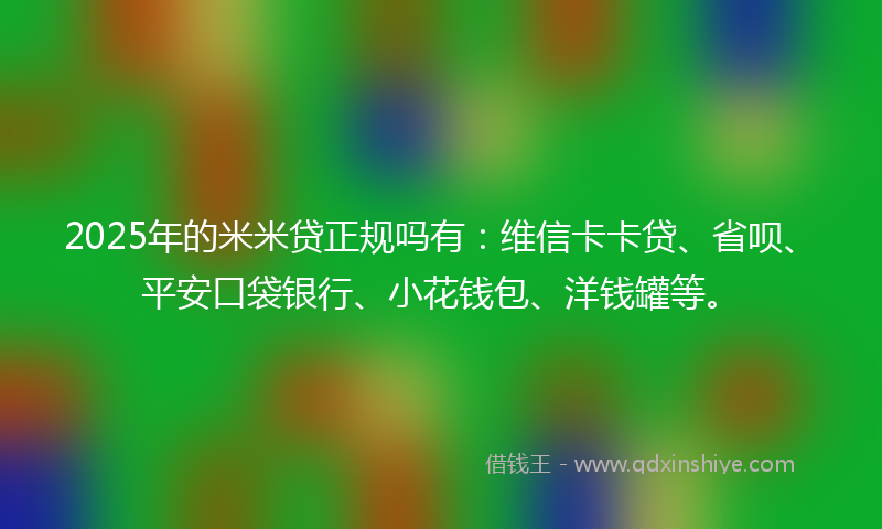 2025年的米米贷正规吗有：维信卡卡贷、省呗、平安口袋银行、小花钱包、洋钱罐等。