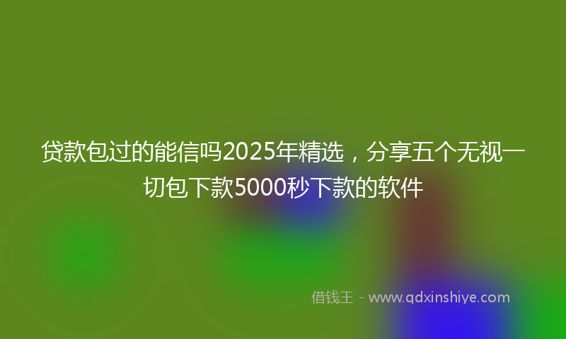 贷款包过的能信吗2025年精选，分享五个无视一切包下款5000秒下款的软件