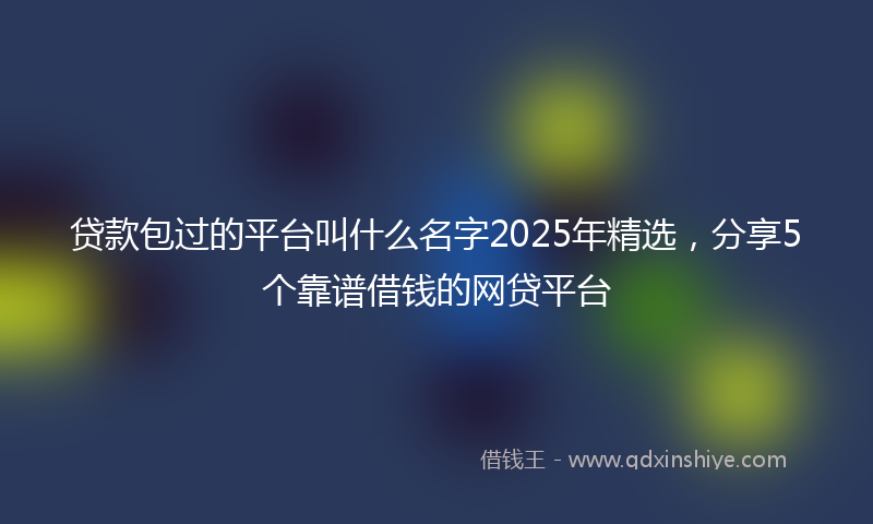 贷款包过的平台叫什么名字2025年精选，分享5个靠谱借钱的网贷平台