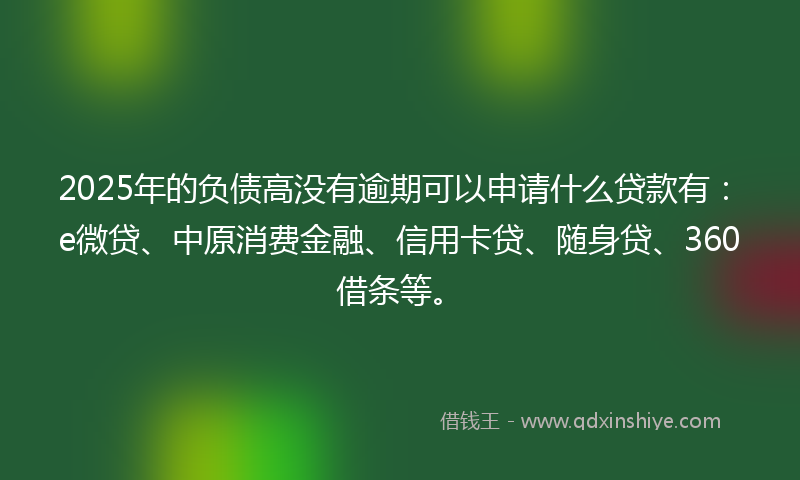 2025年的负债高没有逾期可以申请什么贷款有：e微贷、中原消费金融、信用卡贷、随身贷、360借条等。
