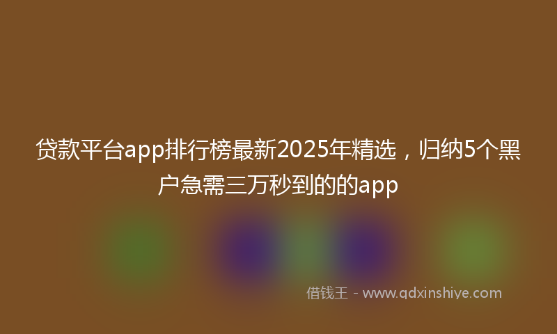 贷款平台app排行榜最新2025年精选，归纳5个黑户急需三万秒到的的app